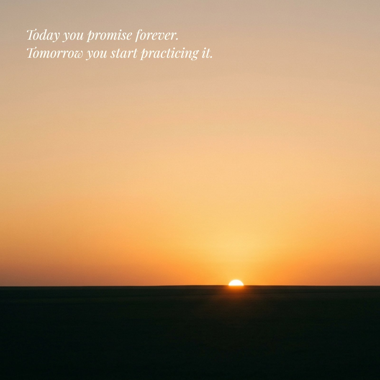 Minimalist 1:1 photo of a golden sunrise over a plain horizon with the quote Today you promise forever Tomorrow you start practicing it written in the upper sky area.